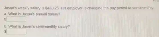 Jason's weekly salary is 438.25 His employer is changing the pay period to semimonthly.
a. What is Jason's annual salary?
square
b. What is Jason's semimonthly salary?
square