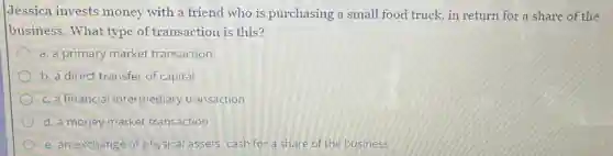 Jessica invests money with a friend who is purchasing a small food truck, in return for a share of the
business. What type of transaction is this?
a. a primary market transaction
b. a direct transfer of capital
c. a financial intermediary transaction
d. a money market transaction
e. an exchange of physical assets: cash for a share of the business