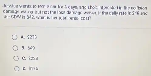 Jessica wants to rent a car for 4 days, and she's interested in the collision
damage waiver but not the loss damage waiver.If the daily rate is 49 and
the CDW is 42 what is her total rental cost?
A. 238
B. 49
C. 228
D. 196