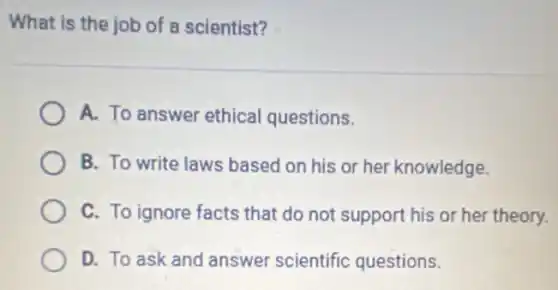 What is the job of a scientist?
A. To answer ethical questions.
B. To write laws based on his or her knowledge.
C. To ignore facts that do not support his or her theory.
D. To ask and answer scientific questions.