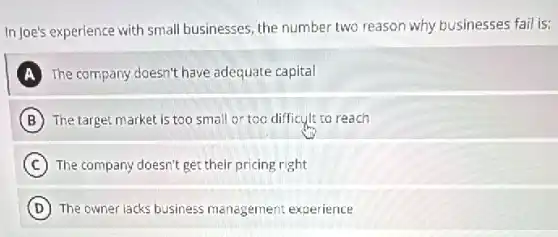 In Joe's experience with small businesses, the number two reason why businesses fail is:
A The company doesn't have adequate capital
B The target market is too small or too difficult to reach
C The company doesn't get their pricing right
D The owner lacks business management experience