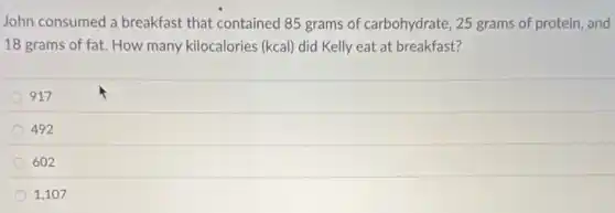 John consumed a breakfast that contained 85 grams of carbohydrate, 25 grams of protein, and
18 grams of fat.How many kilocalories (kcal)did Kelly eat at breakfast?
917
492
602
1,107