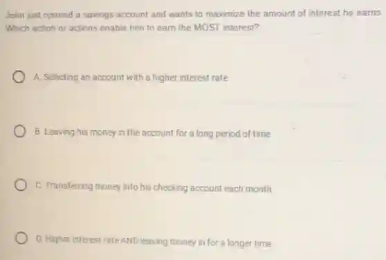 John just opened a savings account and wants to maximize the amount of interest he earns.
Which action or actions enable him to earn the MOST interest?
A. Selecting an account with a higher interest rate
B. Leaving his money in the account for a long period of time
C. Transferring money into his checking account each month
D. Higher interest rate AND leaving money in for a longer time