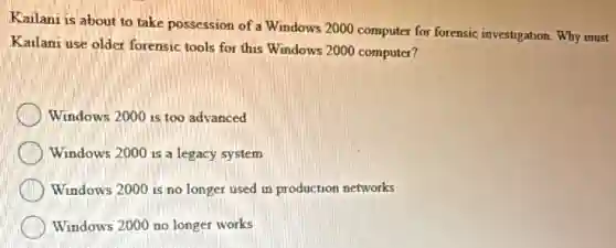 Kailani is about to take possession of a Windows 2000 computer for forensic investigation. Why must
Kailani use older forensic tools for this Windows 2000 computer?
Windows 2000 is too advanced
Windows 2000 is a legacy system
Windows 2000 is no longer used in production networks
Windows 2000 no longer works