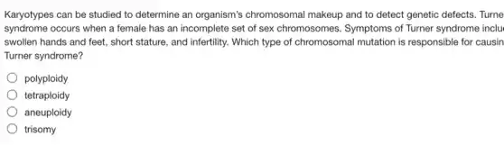 Karyotypes can be studied to determine an organism's chromosomal makeup and to detect genetic defects. Turne
syndrome occurs when a female has an incomplete set of sex chromosomes.Symptoms of Turner syndrome inclu
swollen hands and feet.short stature, and infertility,Which type of chromosomal mutation is responsible for causin
Turner syndrome?
polyploidy
tetraploidy
aneuploidy
trisomy