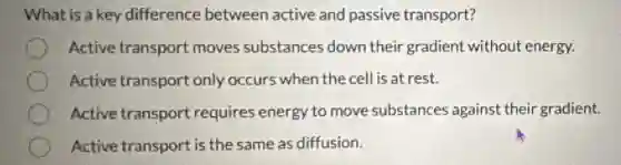 What is a key difference between active and passive transport?
Active transport moves substances down their gradient without energy.
Active transport only occurs when the cell is at rest.
Active transport requires energy to move substances against their gradient.
Active transport is the same as diffusion.