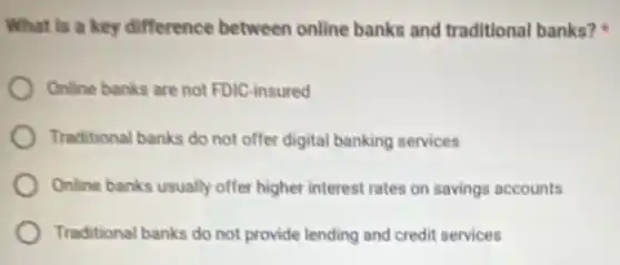 What is a key difference between online banks and traditional banks?
Online banks are not FDIC-insured
Traditional banks do not offer digital banking services
Online banks usually offer higher interest rates on savings accounts
Traditional banks do not provide lending and credit services