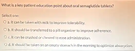 What is a key patient education point about oral semaglutide tablets?
Select one:
a. It can be taken with milk to improve tolerability.
b. It should be transferred to a pill organizer to improve adherence.
c. It can be crushed or chewed to ease administration.
d. It should be taken on an empty stomach in the morning to optimize absorption.