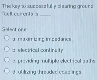 The key to successfully clearing ground
fault currents is __
Select one:
a. maximizing impedance
b. electrical continuity
c. providing multiple electrical paths
d. utilizing threaded couplings