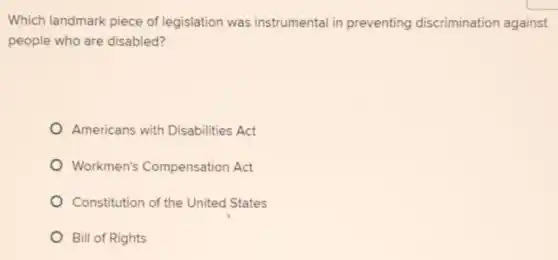 Which landmark piece of legislation was instrumental in preventing discrimination against
people who are disabled?
Americans with Disabilities Act
Workmen's Compensation Act
Constitution of the United States
Bill of Rights