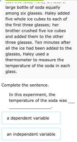 large bottle of soda equally
among six glasses. Haley added
five whole ice cubes to each of
the first three glasses; her
brother crushed five ice cubes
and added them to the other
three glasses . Ten minutes after
all the ice had been added to the
glasses, Haley used a
thermometer to measure the
temperature of the soda in each
glass.
Complete the sentence.
In this experiment , the
temperature of the soda was __
__
a dependent variable
an independent variable