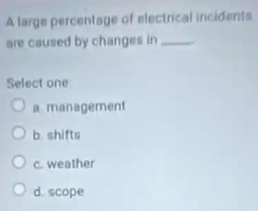 A large percentage of electrical incidents
are caused by changes in __
Select one:
a. management
b. shifts
c. weather
d. scope