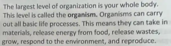 The largest level of organization is your whole body.
This level is called the organism Organisms can carry
out all basic life processes. This means they can take in
materials, release energy from food release wastes,
grow, respond to the environment,and reproduce.