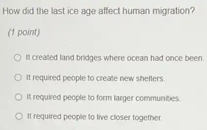 How did the last ice age affect human migration?
(1 point)
It created land bridges where ocean had once been.
It required people to create new shelters.
It required people to form larger communities.
It required people to live closer together.
