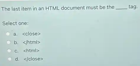 The last item in an HTML document must be the __ tag.
Select one:
a. <close>
b. </html>
c. <html>
d. </close>