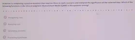 A learner is completing a practice question that requires them to read a scenario and interpret the significance of the collected data. Which of the
following functions in the Clinical Judgment Measurement Model (C)MM) is this question testing?
Recognizing cues
Analyzing cues
Generating solutions
Prioritizing hypotheses