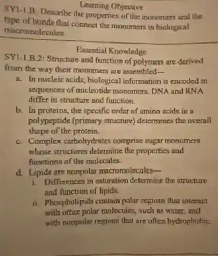 Learning Objective
SY1-1.B Describe the properties of the monomers and the
type of bonds that connect the monomers in biological
macromolecules.
Essential Knowledge
SY1-1.B.2 Structure and function of polymers are derived
from the way their monomers are assembled __
a. In nucleic acids, biological information is encoded in
sequences of nucleotide monomers. DNA and RNA
differ in structure and function.
b. In proteins the specific order of amino acids in a
polypeptide (primary structure)determines the overall
shape of the protein.
C. Complex carbohydrates comprise sugar monomers
whose structures determine the properties and
functions of the molecules.
d. Lipids are nonpolar macromolecules-
i. Differences in saturation determine the structure
and function of lipids.
ii. Phospholipids contain polar regions that interact
with other polar molecules, such as water,and
with nonpolar regions that are often hydrophobiC.