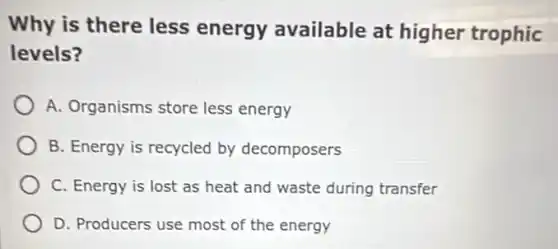 Why is there less energy available at higher trophic
levels?
A. Organisms store less energy
B. Energy is recycled by decomposers
C. Energy is lost as heat and waste during transfer
D. Producers use most of the energy