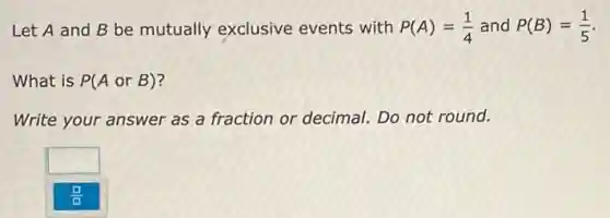 Let A and B be mutually exclusive events with P(A)=(1)/(4) and P(B)=(1)/(5)
What is P(AorB)
Write your answer as a fraction or decimal.Do not round.
square