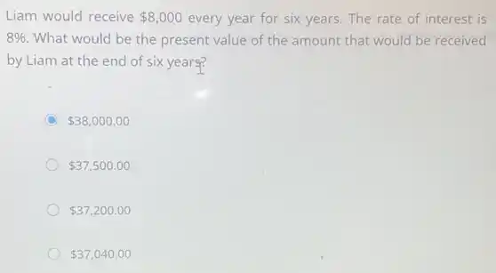 Liam would receive 8,000 every year for six years. The rate of interest is
8%  What would be the present value of the amount that would be received
by Liam at the end of six years?
C 38,000.00
 37,500.00
 37,200.00
 37,040.00