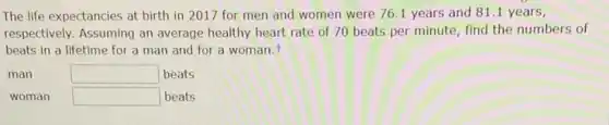 The life expectancies at birth in 2017 for men and women were 76.1 years and 81.1 years,
respectively. Assuming an average healthy heart rate of 70 beats per minute, find the numbers of
beats in a lifetime for a man and for a woman.t
man	square  beats
woman square  beats