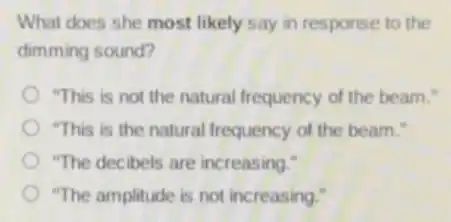 What does she most likely say in response to the
dimming sound?
"This is not the natural frequency of the beam."
"This is the natural frequency of the beam."
"The decibels are increasing."
"The amplitude is not increasing."