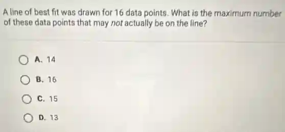 A line of best fit was drawn for 16 data points. What is the maximum number
of these data points that may not actually be on the line?
A. 14
B. 16
C. 15
D. 13