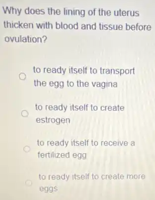 Why does the lining of the uterus
thicken with blood and tissue before
ovulation?
to ready itself to transport
the egg to the vagina
to ready itself to create
estrogen
to ready itself to receive a
fertilized egg
to ready itself to create more
eggs
