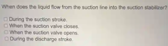When does the liquid flow from the suction line into the suction stabilizer?
D During the suction stroke.
When the suction valve closes.
When the suction valve opens.
D During the discharge stroke.