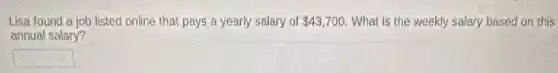 Lisa found a job listed online that pays a yearly salary of 43,700 What is the weekly salary based on this
annual salary?
square