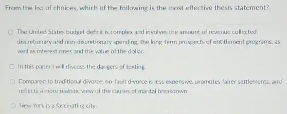 From the list of choices, which of the following is the most effective thesis statement?
The United States budget deficit is complex and involves the amount of revenue collected,
discretionary and non -discretionary spending, the long-term prospects of entitlement programs, as
well as interest rates and the value of the dollar.
In this paper I will discuss the dangers of texting
Compared to traditional divorce, no-fault divorce is less expensive, promotes fairer settlements, and
reflects a more realistic view of the causes of marital breakdown
New York is a fascinating city.