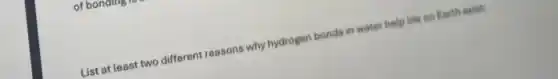 List at least two different reasons why hydrogen bonds in water help life on Earth exist: