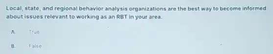 Local, state, and regional behavior analysis organizations are the best way to become informed
about issues relevant to working as an RBT in your area.
A. True
B.
False