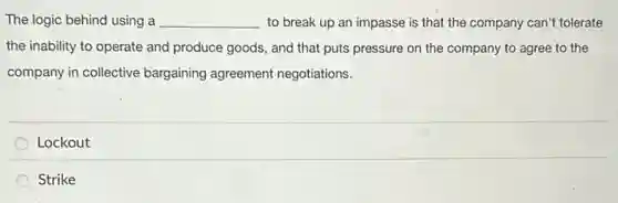 The logic behind using a __ to break up an impasse is that the company can't tolerate
the inability to operate and produce goods, and that puts pressure on the company to agree to the
company in collective bargaining agreement negotiations.
Lockout
Strike