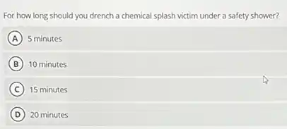 For how long should you drench a chemical splash victim under a safety shower?
A 5 minutes
B 10 minutes
C ) 15 minutes
D 20 minutes