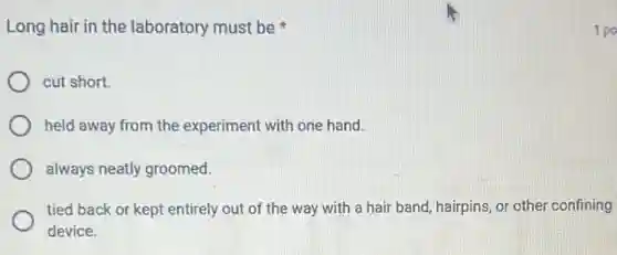 Long hair in the laboratory must be
cut short.
held away from the experiment with one hand.
always neatly groomed.
tied back or kept entirely out of the way with a hair band, hairpins, or other confining
device.
1 po