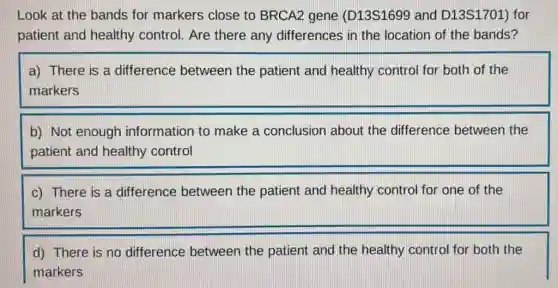 Look at the bands for markers close to BRCA2 gene (D13S1699 and D13S1701) for
patient and healthy control. Are there any differences in the location of the bands?
a) There is a difference between the patient and healthy control for both of the
markers
b) Not enough information to make a conclusion about the difference between the
patient and healthy control
c) There is a difference between the patient and healthy control for one of the
markers
d) There is no difference between the patient and the healthy control for both the
markers