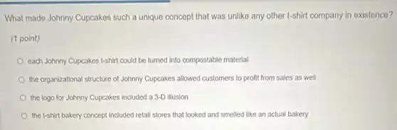 What made Johnny Cupcakes such a unique concept that was unlike any other t-shirt company in existence?
(1 point)
each Johnny Cupcakes t-shirt could be turned into compostable material
the organizational structure of Johnny Cupcakes allowed customers to profit from sales as well
the logo for Johnny Cupcakes included a 3-D illusion
the t-shirt bakery concept included retail stores that looked and smelled like an actual bakery