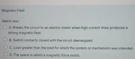 Magnetic Field
Select one:
A. Breaks the circuit to an electric motor when high current draw produces a
strong magnetic field.
B. Switch contacts closed with the circuit deenergized.
C. Load greater than the load for which the system or mechanism was intended.
D. The space in which a magnetic force exists.