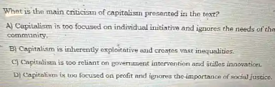 What is the main criticism of capitalism presented in the text?
A) Capitalism is too focused on individual initiative and ignores the needs of the
community.
B) Capitalism is inherently exploitative and creates vast inequalities.
C) Capitalism is too reliant on government intervention and stifles innovation.
D) Capitalism is too locused on profit and ignores the-importance of social justice.