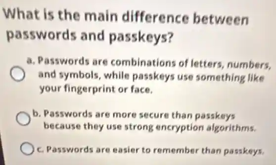 What is the main difference between
passwords and passkeys?
a. Passwords are combinations of letters, numbers,
and symbols, while passkeys use something like
your fingerprint or face.
b. Passwords are more secure than passkeys
because they use strong encryptior algorithms.
c. Passwords are easier to remember than passkeys.