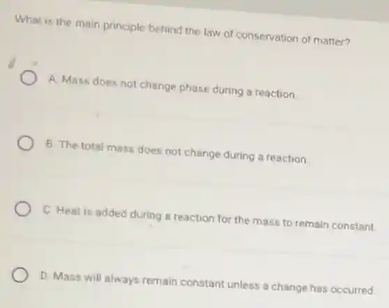 What is the main principle behind the law of conservation of matter?
A. Mass does not change phase during a reaction.
B. The total mass does not change during a reaction.
C. Heat is added during a reaction for the mass to remain constant.
D. Mass will always remain constant unless a change has occurred.