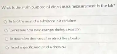 What is the main purpose of direct mass measurement in the lab?
To find the mass of a substance in a container
To measure how mass changes during a reaction
To determine the mass of an object like a beaker
To get a specific amount of a chemical