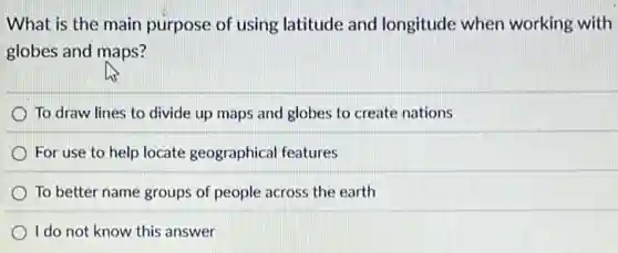 What is the main purpose of using latitude and longitude when working with
globes and maps?
To draw lines to divide up maps and globes to create nations
For use to help locate geographical features
To better name groups of people across the earth
I do not know this answer