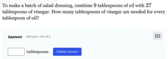 To make a batch of salad dressing, combine 9 tablespoons of oil with 27
tablespoons of vinegar. How many tablespoons of vinegar are needed for every
tablespoon of oil?
Answer Attemptiout of 2
square  tablespoons