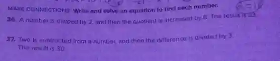 MAKE CONNECTIONS Write and solve an equation to find each number.
36. A number is divided by 2, and then the quotient is increased by 8. The result is 33,
37. Two is subtracted from a number, and then the difference is divided by 3.
The result is 30
