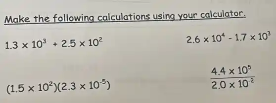 Make the following calculations using your calculator.
1.3times 10^3+2.5times 10^2
2.6times 10^4-1.7times 10^3
(1.5times 10^2)(2.3times 10^-5)
(4.4times 10^5)/(2.0times 10^-2)