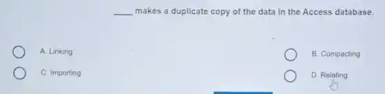 __ makes a duplicate copy of the data in the Access database.
A. Linking
B. Compacting
C. Importing
D. Relating