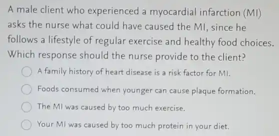 A male client who experienced a myocardial infarction (MI)
asks the nurse what could have caused the MI since he
follows a lifestyle of regular exercise and healthy food choices.
Which response should the nurse provide to the client?
A family history of heart disease is a risk factor for MI.
Foods consumed when younger can cause plaque formation.
The MI was caused by too much exercise.
Your MI was caused by too much protein in your diet.
