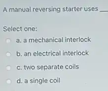 A manual reversing starter uses __
Select one:
a. a mechanical interlock
b. an electrical interlock
c. two separate coils
d. a single coil